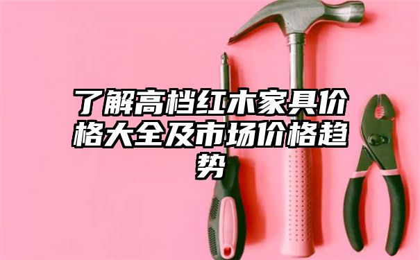 了解高档红木家具价格大全及市场价格趋势