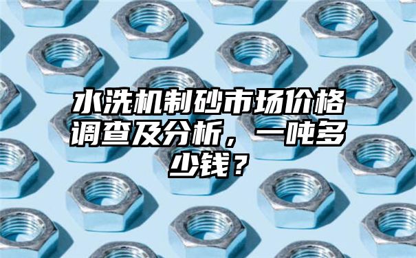 水洗机制砂市场价格调查及分析，一吨多少钱？