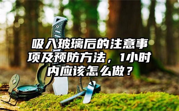 吸入玻璃后的注意事项及预防方法，1小时内应该怎么做？