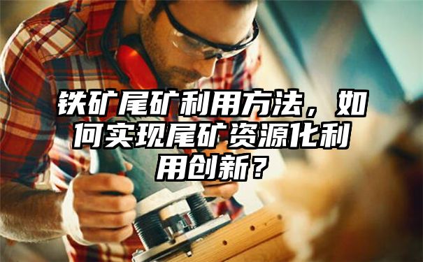 铁矿尾矿利用方法，如何实现尾矿资源化利用创新？