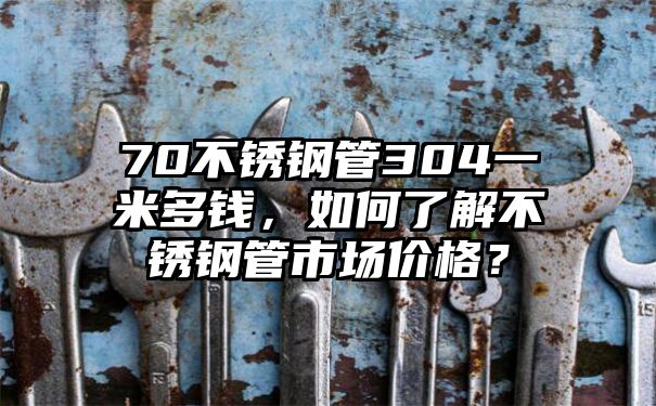 70不锈钢管304一米多钱，如何了解不锈钢管市场价格？