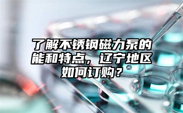 了解不锈钢磁力泵的能和特点，辽宁地区如何订购？