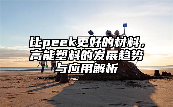 比peek更好的材料，高能塑料的发展趋势与应用解析