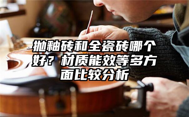 抛釉砖和全瓷砖哪个好？材质能效等多方面比较分析