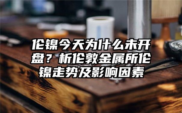 伦镍今天为什么未开盘？析伦敦金属所伦镍走势及影响因素