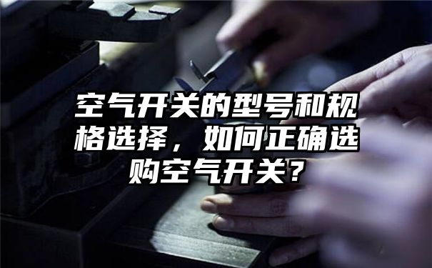 空气开关的型号和规格选择，如何正确选购空气开关？