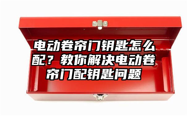 电动卷帘门钥匙怎么配？教你解决电动卷帘门配钥匙问题