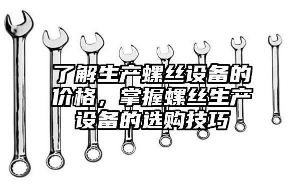 了解生产螺丝设备的价格，掌握螺丝生产设备的选购技巧