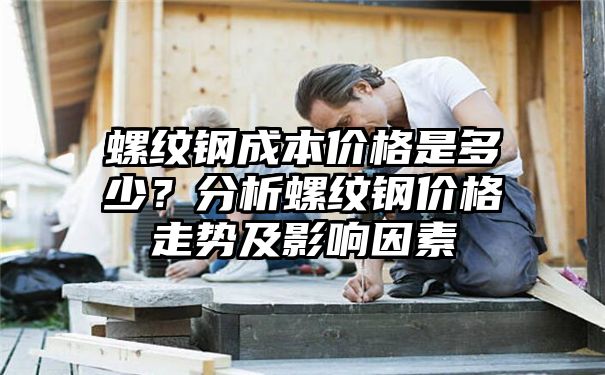 螺纹钢成本价格是多少？分析螺纹钢价格走势及影响因素