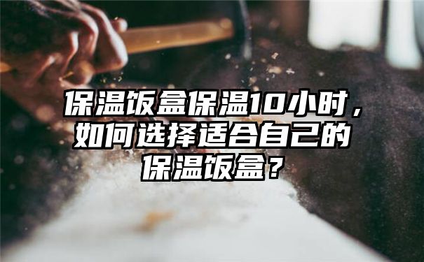 保温饭盒保温10小时，如何选择适合自己的保温饭盒？