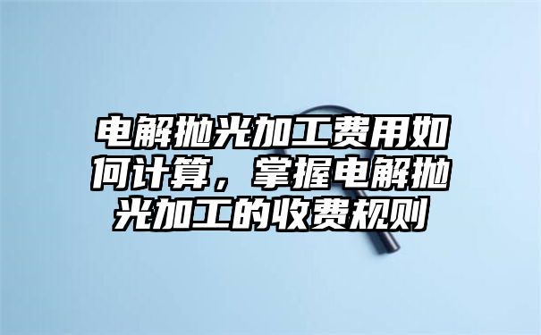 电解抛光加工费用如何计算，掌握电解抛光加工的收费规则