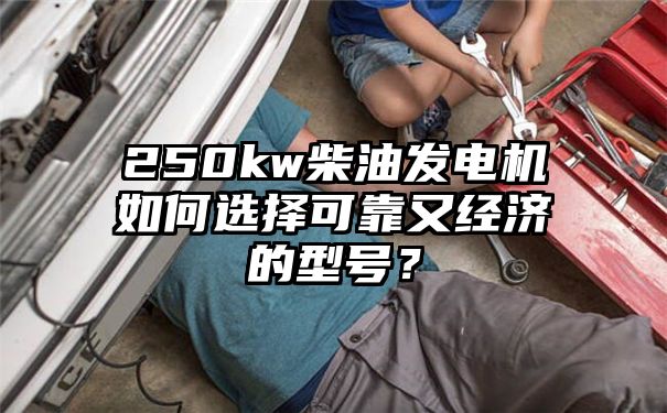 250kw柴油发电机如何选择可靠又经济的型号？