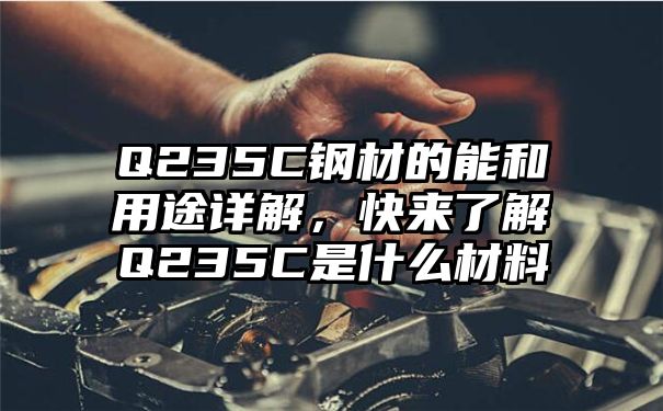 Q235C钢材的能和用途详解，快来了解Q235C是什么材料