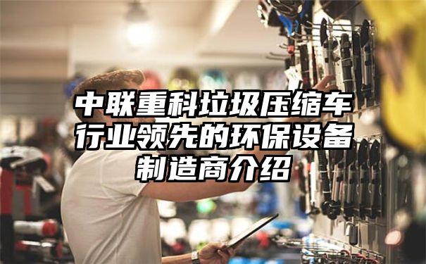 中联重科垃圾压缩车行业领先的环保设备制造商介绍