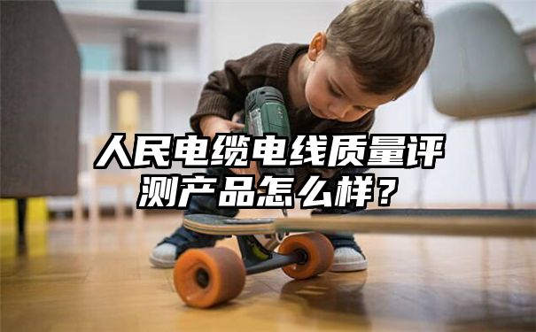 人民电缆电线质量评测产品怎么样？