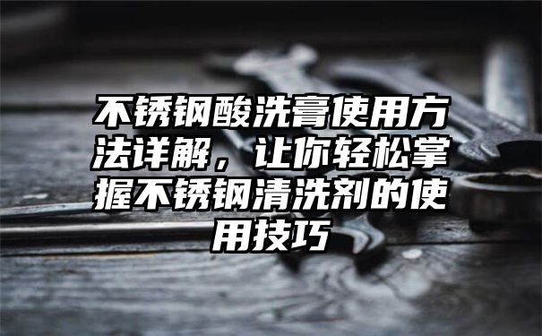 不锈钢酸洗膏使用方法详解，让你轻松掌握不锈钢清洗剂的使用技巧