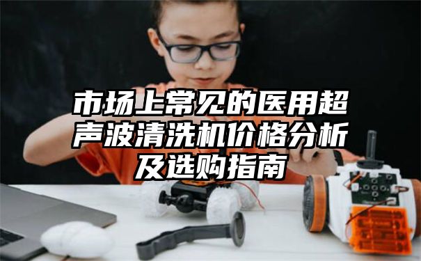 市场上常见的医用超声波清洗机价格分析及选购指南