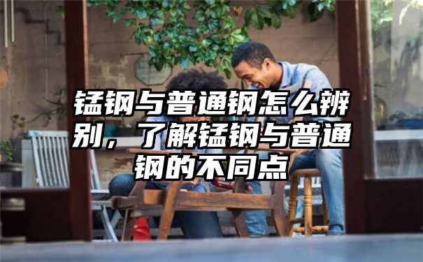 锰钢与普通钢怎么辨别，了解锰钢与普通钢的不同点