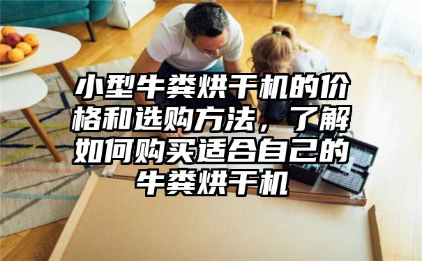 小型牛粪烘干机的价格和选购方法，了解如何购买适合自己的牛粪烘干机