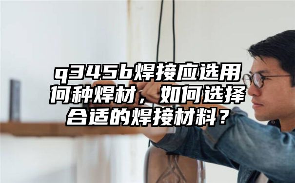 q345b焊接应选用何种焊材，如何选择合适的焊接材料？