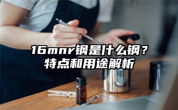 16mnr钢是什么钢？特点和用途解析