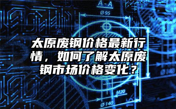 太原废钢价格最新行情，如何了解太原废钢市场价格变化？