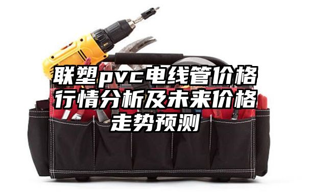 联塑pvc电线管价格行情分析及未来价格走势预测