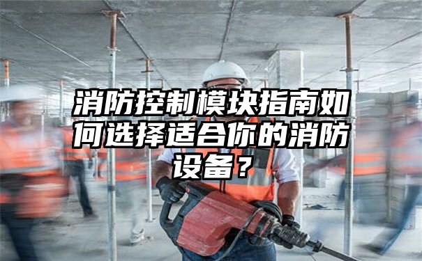 消防控制模块指南如何选择适合你的消防设备？