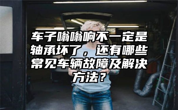 车子嗡嗡响不一定是轴承坏了，还有哪些常见车辆故障及解决方法？