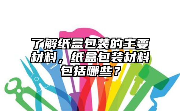 了解纸盒包装的主要材料，纸盒包装材料包括哪些？