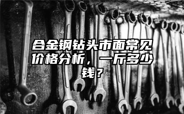 合金钢钻头市面常见价格分析，一斤多少钱？