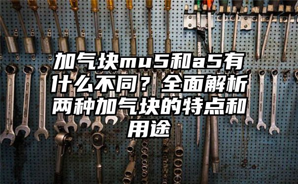 加气块mu5和a5有什么不同？全面解析两种加气块的特点和用途