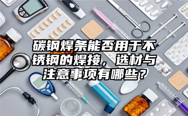 碳钢焊条能否用于不锈钢的焊接，选材与注意事项有哪些？