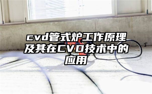 cvd管式炉工作原理及其在CVD技术中的应用