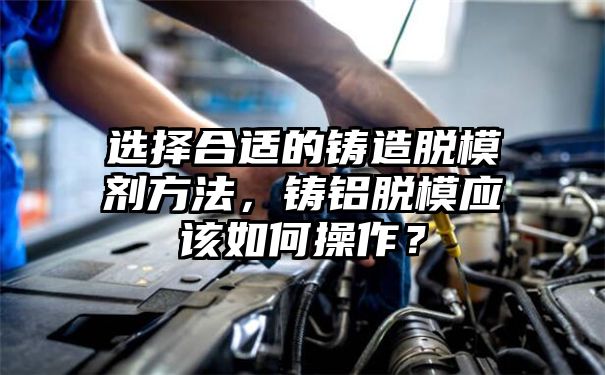 选择合适的铸造脱模剂方法，铸铝脱模应该如何操作？