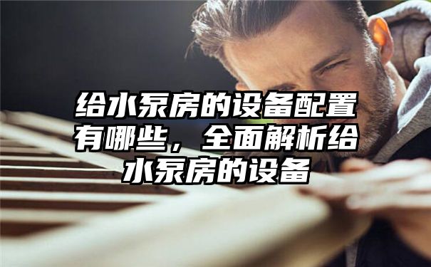 给水泵房的设备配置有哪些，全面解析给水泵房的设备