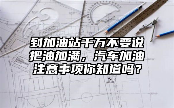 到加油站千万不要说把油加满，汽车加油注意事项你知道吗？