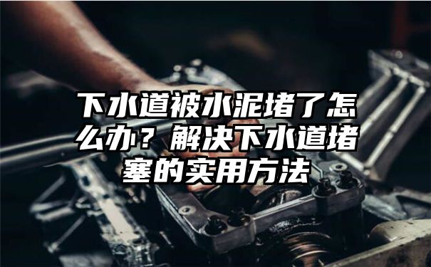 下水道被水泥堵了怎么办？解决下水道堵塞的实用方法