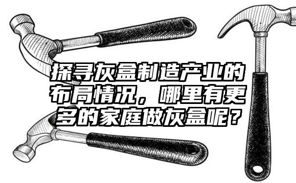 探寻灰盒制造产业的布局情况，哪里有更多的家庭做灰盒呢？