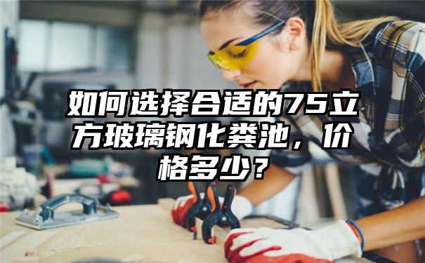 如何选择合适的75立方玻璃钢化粪池，价格多少？