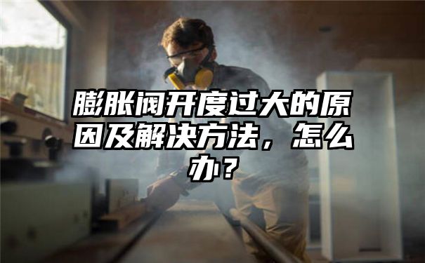 膨胀阀开度过大的原因及解决方法，怎么办？