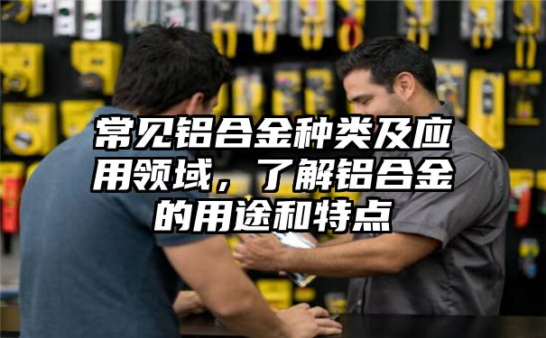 常见铝合金种类及应用领域，了解铝合金的用途和特点