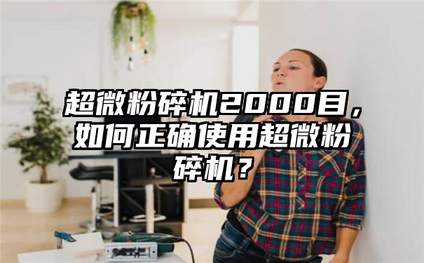 超微粉碎机2000目，如何正确使用超微粉碎机？