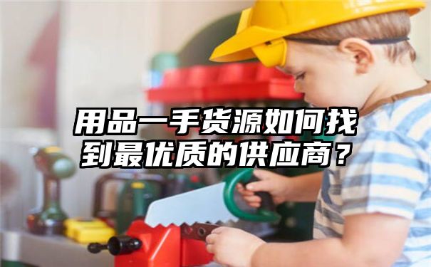 用品一手货源如何找到最优质的供应商？