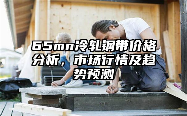 65mn冷轧钢带价格分析，市场行情及趋势预测