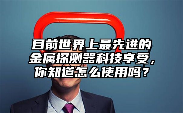 目前世界上最先进的金属探测器科技享受，你知道怎么使用吗？