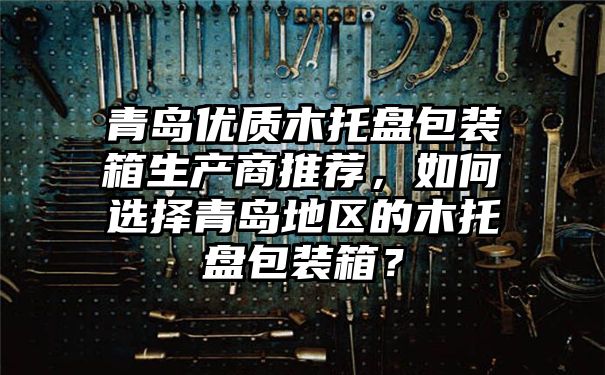 青岛优质木托盘包装箱生产商推荐，如何选择青岛地区的木托盘包装箱？