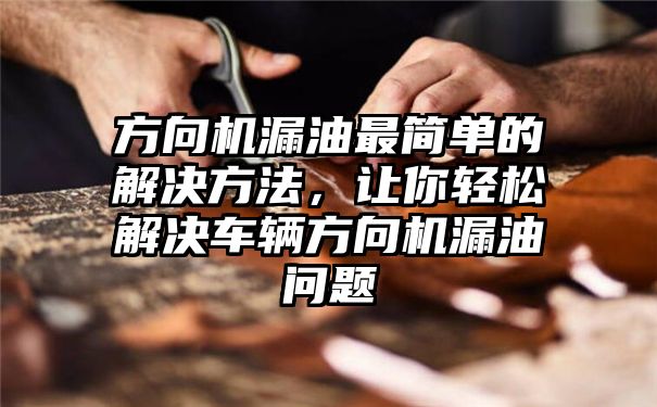 方向机漏油最简单的解决方法，让你轻松解决车辆方向机漏油问题