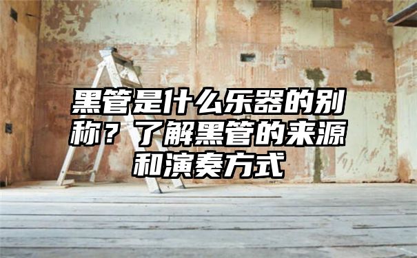 黑管是什么乐器的别称？了解黑管的来源和演奏方式