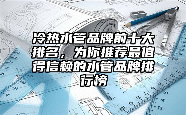 冷热水管品牌前十大排名，为你推荐最值得信赖的水管品牌排行榜